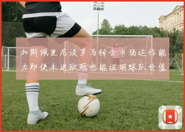 加斯佩里尼谈罗马转会市场运作能力即使未进欧冠也能证明球队价值